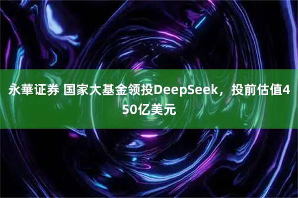 永華证券 国家大基金领投DeepSeek，投前估值450亿美元