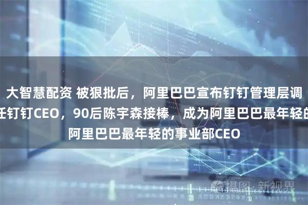 大智慧配资 被狠批后，阿里巴巴宣布钉钉管理层调整：陈航卸任钉钉CEO，90后陈宇森接棒，成为阿里巴巴最年轻的事业部CEO