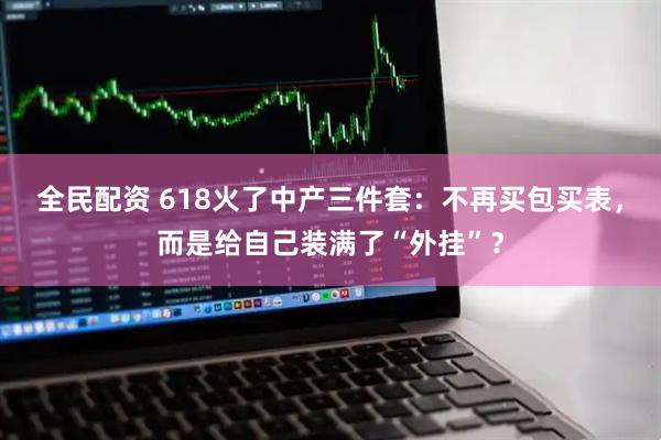 全民配资 618火了中产三件套：不再买包买表，而是给自己装满了“外挂”？