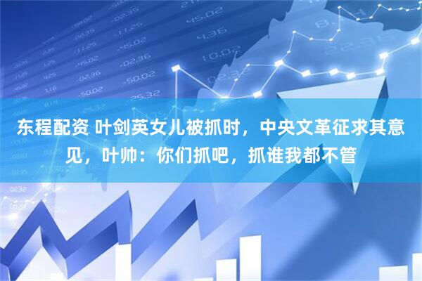 东程配资 叶剑英女儿被抓时，中央文革征求其意见，叶帅：你们抓吧，抓谁我都不管