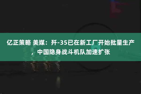 亿正策略 美媒:歼-35已在新工厂开始批量生产,中国隐身战斗机队加速扩张
