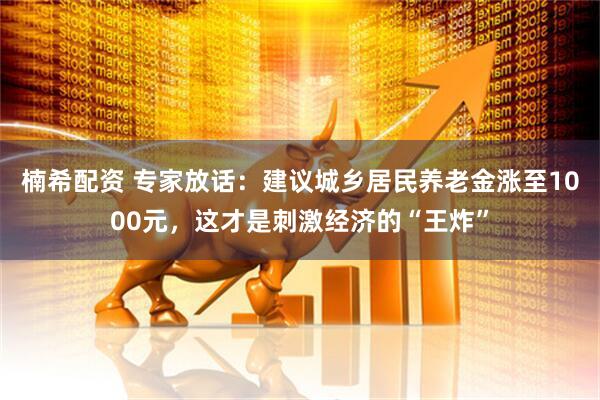 楠希配资 专家放话：建议城乡居民养老金涨至1000元，这才是刺激经济的“王炸”