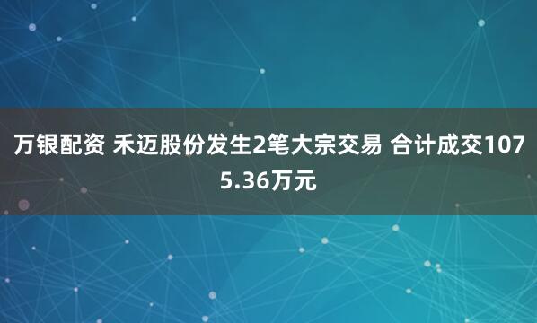 万银配资 禾迈股份发生2笔大宗交易 合计成交1075.36万元