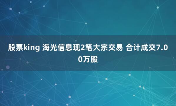 股票king 海光信息现2笔大宗交易 合计成交7.00万股