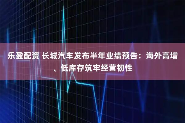乐盈配资 长城汽车发布半年业绩预告：海外高增、低库存筑牢经营韧性