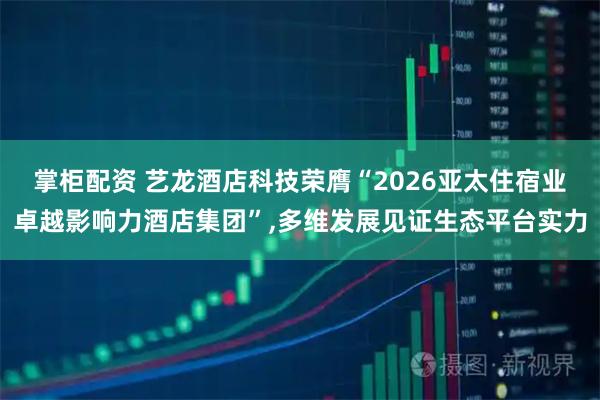 掌柜配资 艺龙酒店科技荣膺“2026亚太住宿业卓越影响力酒店集团”,多维发展见证生态平台实力