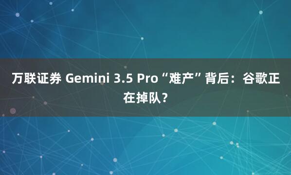 万联证券 Gemini 3.5 Pro“难产”背后：谷歌正在掉队？