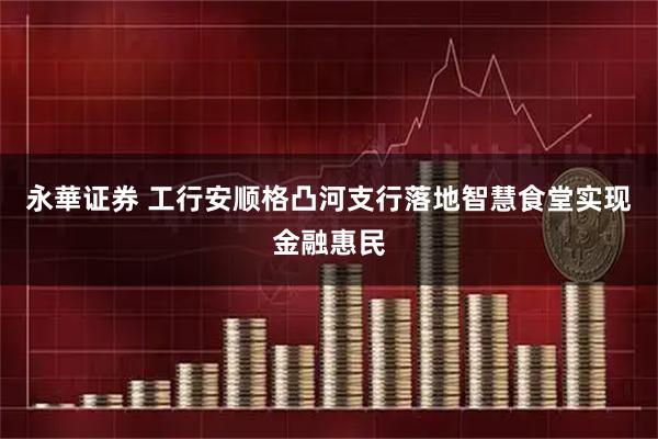 永華证券 工行安顺格凸河支行落地智慧食堂实现金融惠民