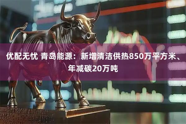 优配无忧 青岛能源：新增清洁供热850万平方米、年减碳20万吨