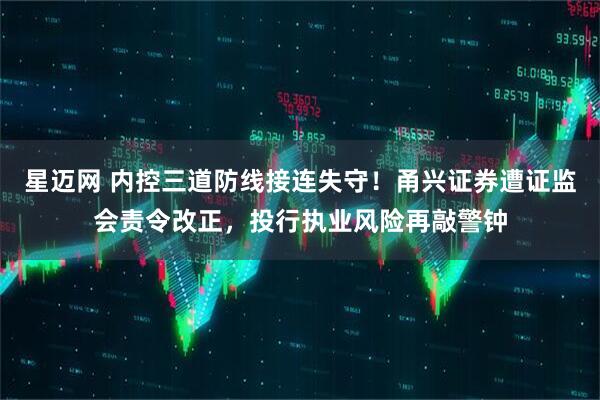 星迈网 内控三道防线接连失守！甬兴证券遭证监会责令改正，投行执业风险再敲警钟