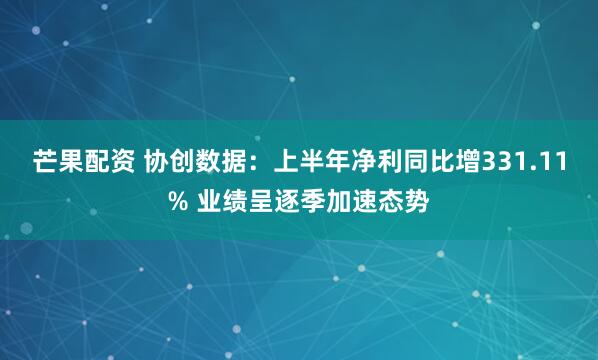 芒果配资 协创数据：上半年净利同比增331.11% 业绩呈逐季加速态势