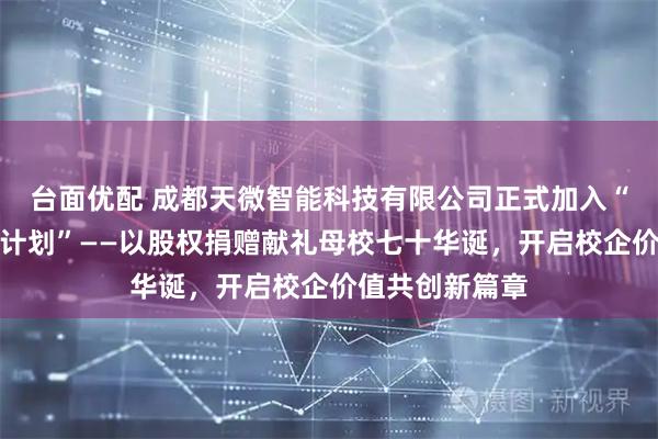 台面优配 成都天微智能科技有限公司正式加入“成电品牌加持计划”——以股权捐赠献礼母校七十华诞，开启校企价值共创新篇章